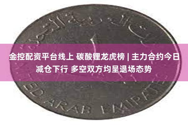 金控配资平台线上 碳酸锂龙虎榜 | 主力合约今日减仓下行 多空双方均呈退场态势