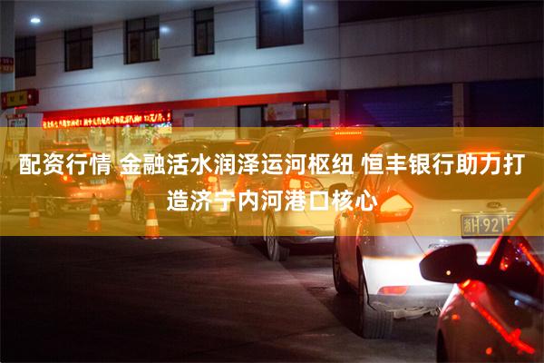 配资行情 金融活水润泽运河枢纽 恒丰银行助力打造济宁内河港口核心
