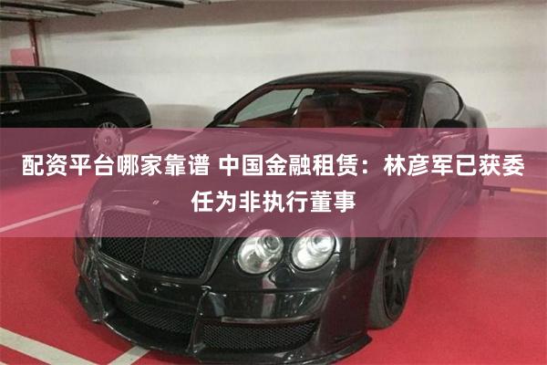 配资平台哪家靠谱 中国金融租赁：林彦军已获委任为非执行董事