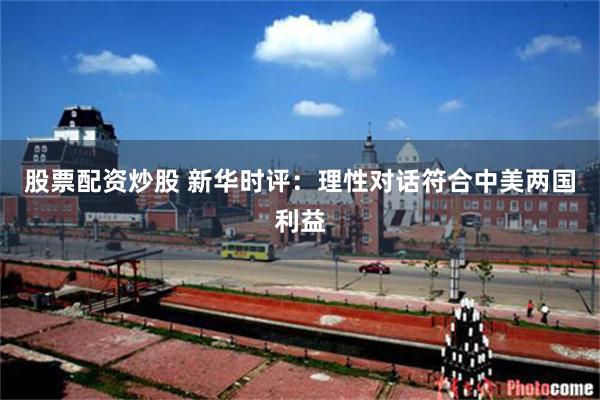 股票配资炒股 新华时评:理性对话符合中美两国利益