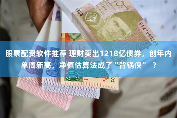 股票配资软件推荐 理财卖出1218亿债券,创年内单周新高,净值估算法成了“背锅侠” ?