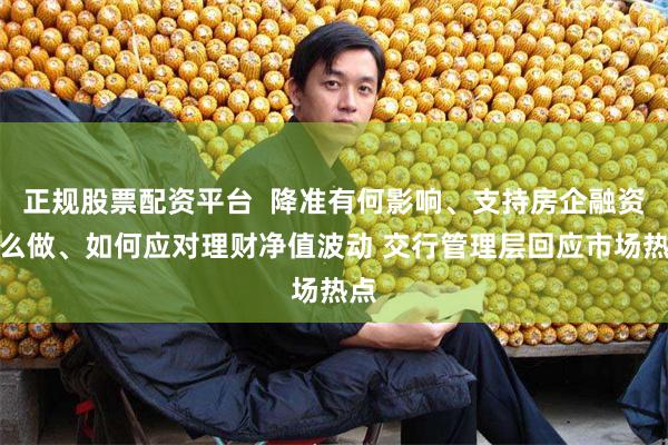 正规股票配资平台  降准有何影响、支持房企融资怎么做、如何应对理财净值波动 交行管理层回应市场热点